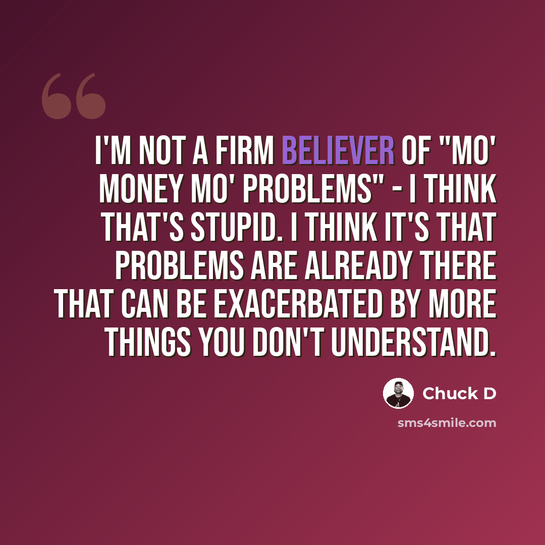 “I'm not a firm believer of "mo' money mo' problems" - I think that's stupid. I think it's that problems are already there that can be exacerbated by more things you don't understand.” quote by Chuck D