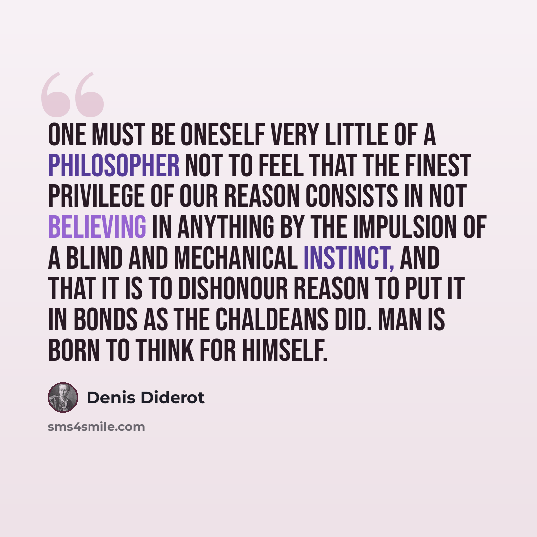 “One must be oneself very little of a philosopher not to feel that the finest privilege of our reason consists in not believing in anything by the impulsion of a blind and mechanical instinct, and that it is to dishonour reason to put it in bonds as the Chaldeans did. Man is born to think for…” quote by Denis Diderot