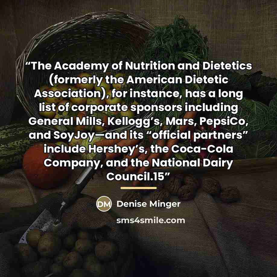 “The Academy of Nutrition and Dietetics (formerly the American Dietetic Association), for instance, has a long list of corporate sponsors including General Mills, Kellogg’s, Mars, PepsiCo, and SoyJoy—and its “official partners” include Hershey’s, the Coca-Cola Company, and the National Dairy…” quote by Denise Minger