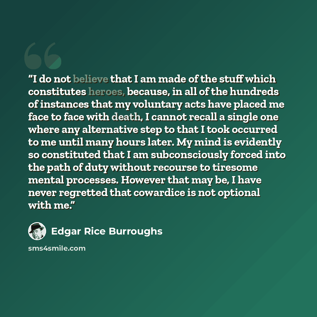 “I do not believe that I am made of the stuff which constitutes heroes, because, in all of the hundreds of instances that my voluntary acts have placed me face to face with death, I cannot recall a single one where any alternative step to that I took occurred to me until many hours later. My mind…” quote by Edgar Rice Burroughs