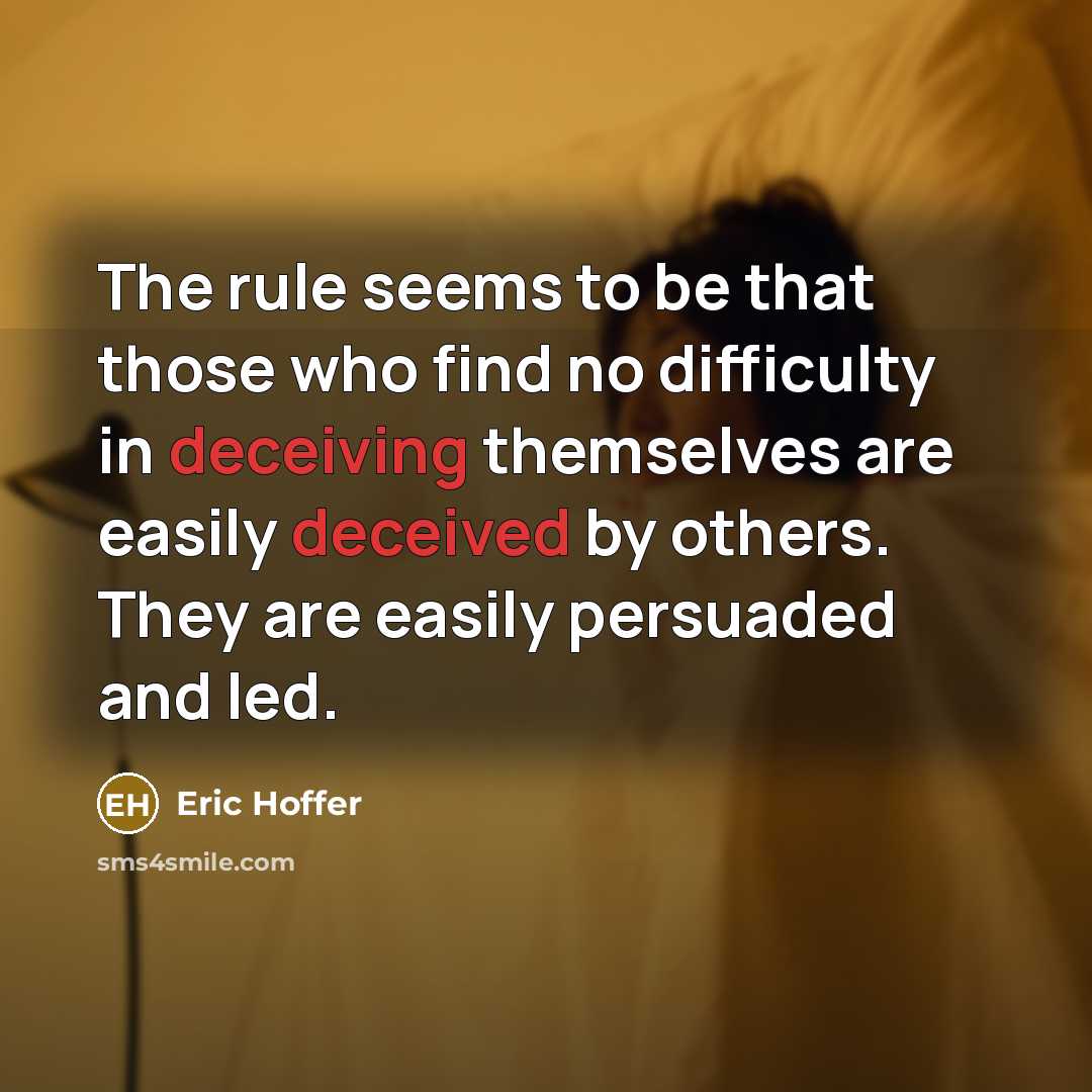 “The rule seems to be that those who find no difficulty in deceiving themselves are easily deceived by others. They are easily persuaded and led.” quote by Eric Hoffer