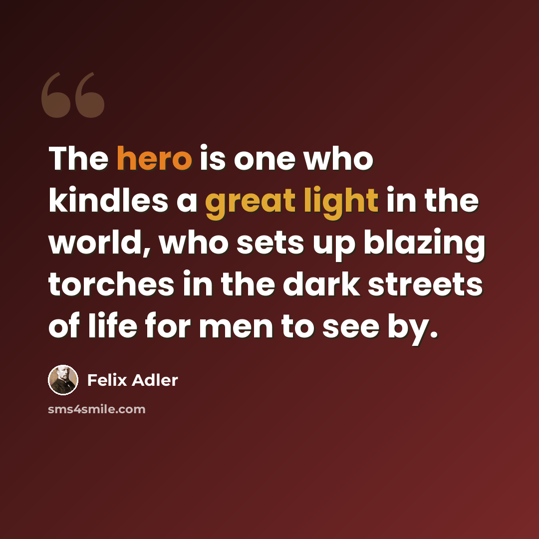 “The hero is one who kindles a great light in the world, who sets up blazing torches in the dark streets of life for men to see by.” quote by Felix Adler