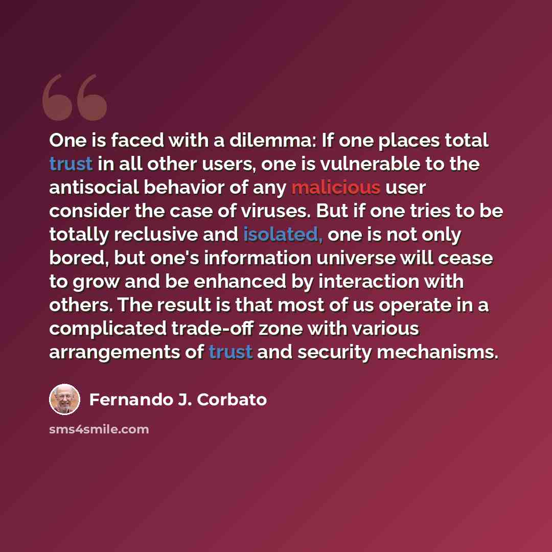 “One is faced with a dilemma: If one places total trust in all other users, one is vulnerable to the antisocial behavior of any malicious user consider the case of viruses. But if one tries to be totally reclusive and isolated, one is not only bored, but one's information universe will cease to…” quote by Fernando J. Corbato