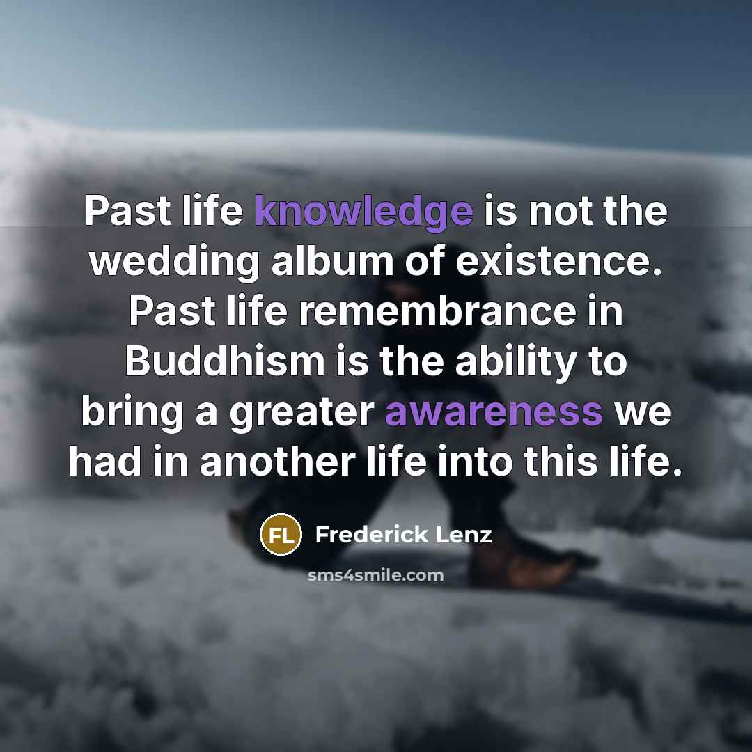 “Past life knowledge is not the wedding album of existence. Past life remembrance in Buddhism is the ability to bring a greater awareness we had in another life into this life.” quote by Frederick Lenz