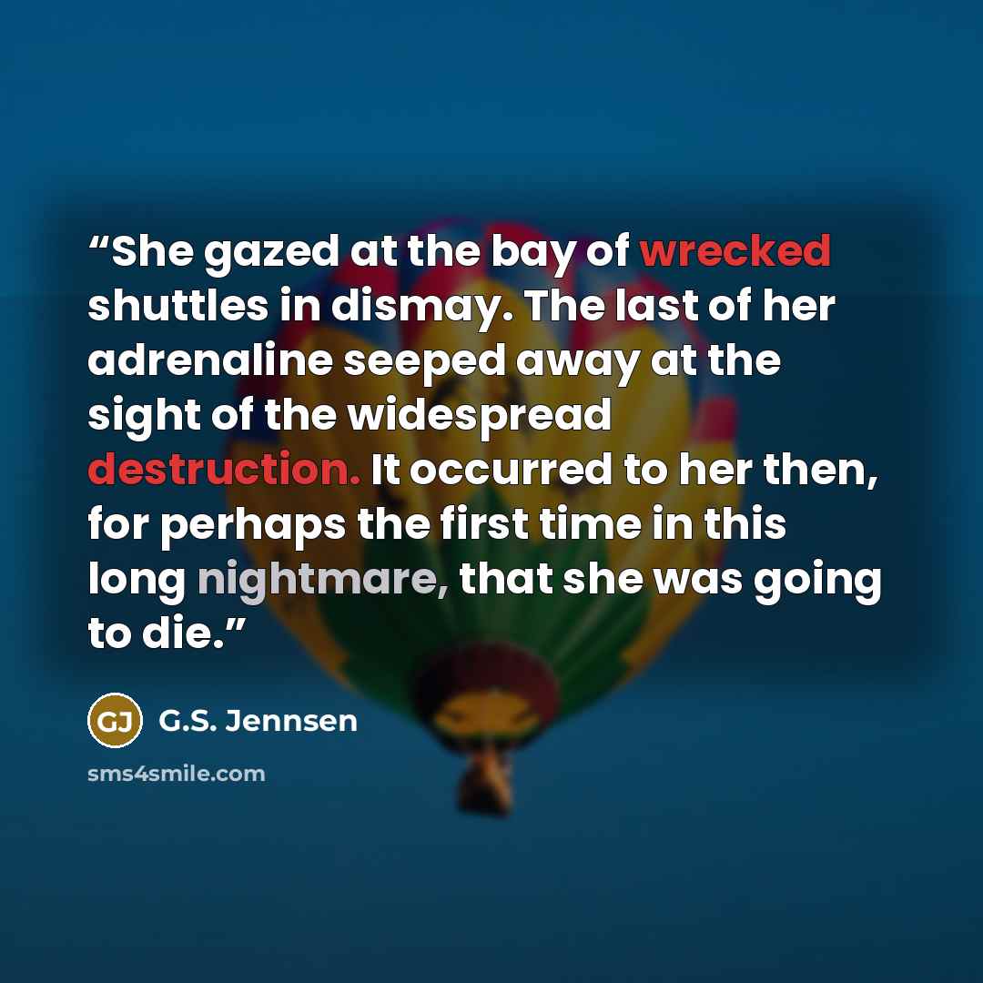 “She gazed at the bay of wrecked shuttles in dismay. The last of her adrenaline seeped away at the sight of the widespread destruction. It occurred to her then, for perhaps the first time in this long nightmare, that she was going to die.” quote by G.S. Jennsen