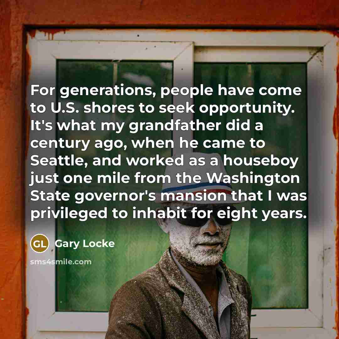 “For generations, people have come to U.S. shores to seek opportunity. It's what my grandfather did a century ago, when he came to Seattle, and worked as a houseboy just one mile from the Washington State governor's mansion that I was privileged to inhabit for eight years.” quote by Gary Locke