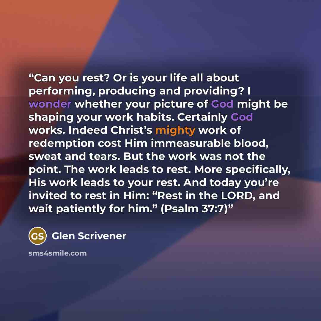 “Can you rest? Or is your life all about performing, producing and providing? I wonder whether your picture of God might be shaping your work habits. Certainly God works. Indeed Christ’s mighty work of redemption cost Him immeasurable blood, sweat and tears. But the work was not the point. The work…” quote by Glen Scrivener