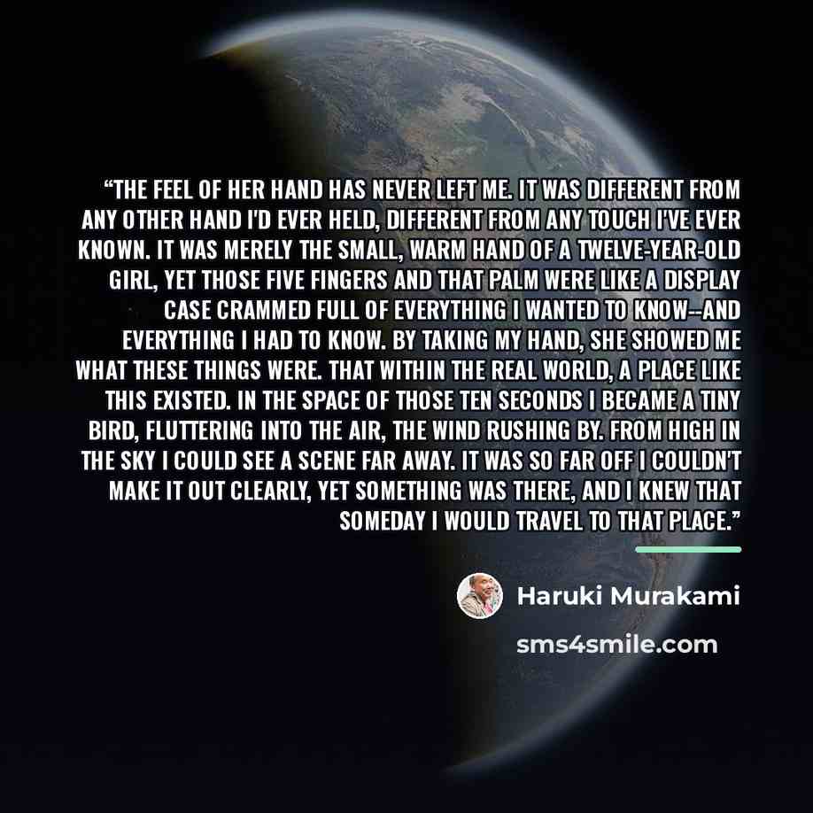 “The feel of her hand has never left me. It was different from any other hand I'd ever held, different from any touch I've ever known. It was merely the small, warm hand of a twelve-year-old girl, yet those five fingers and that palm were like a display case crammed full of everything I wanted to…” quote by Haruki Murakami