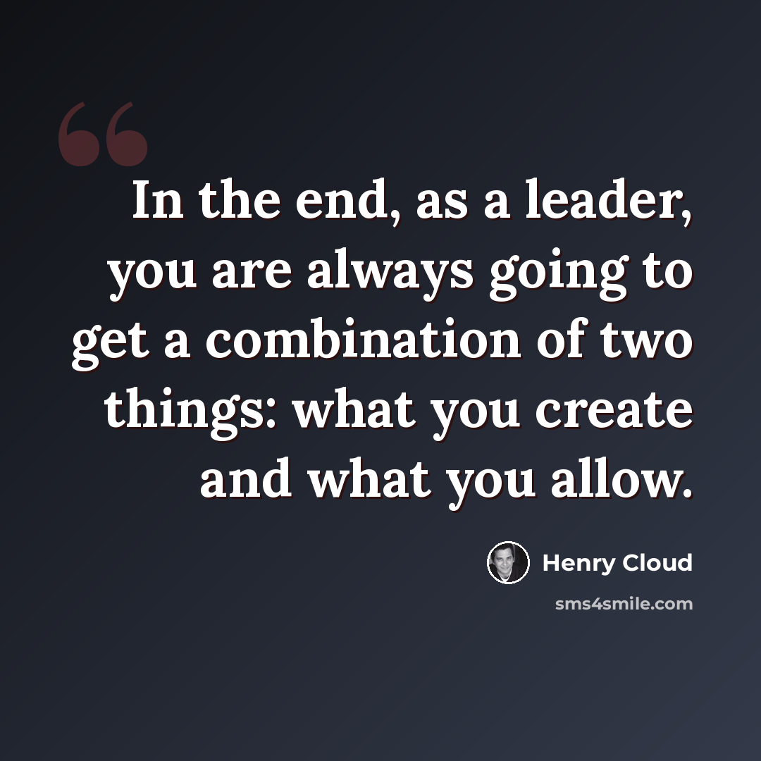 “In the end, as a leader, you are always going to get a combination of two things: what you create and what you allow.” quote by Henry Cloud