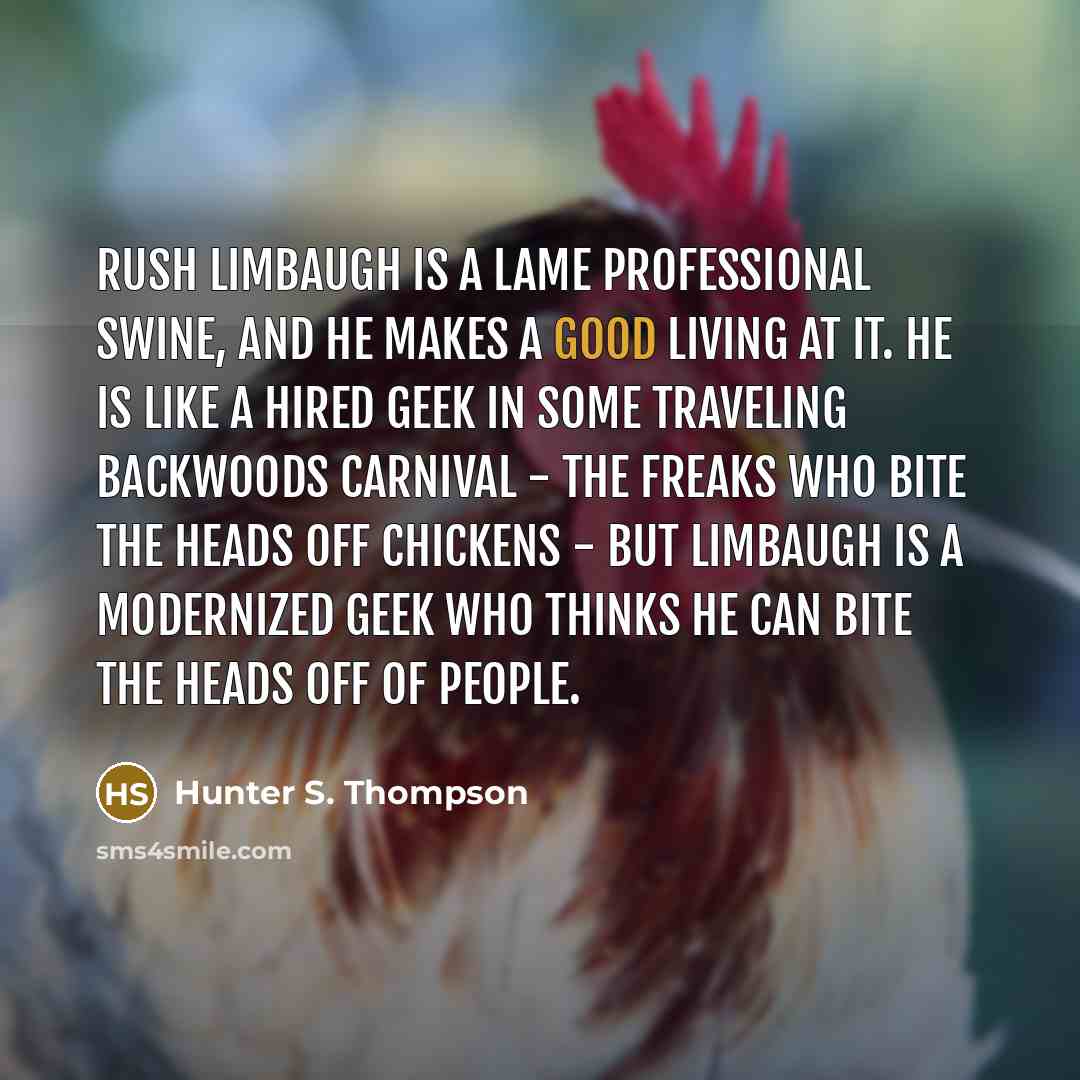 “Rush Limbaugh is a lame professional swine, and he makes a good living at it. He is like a hired geek in some traveling backwoods carnival - the freaks who bite the heads off chickens - but Limbaugh is a modernized geek who thinks he can bite the heads off of people.” quote by Hunter S. Thompson