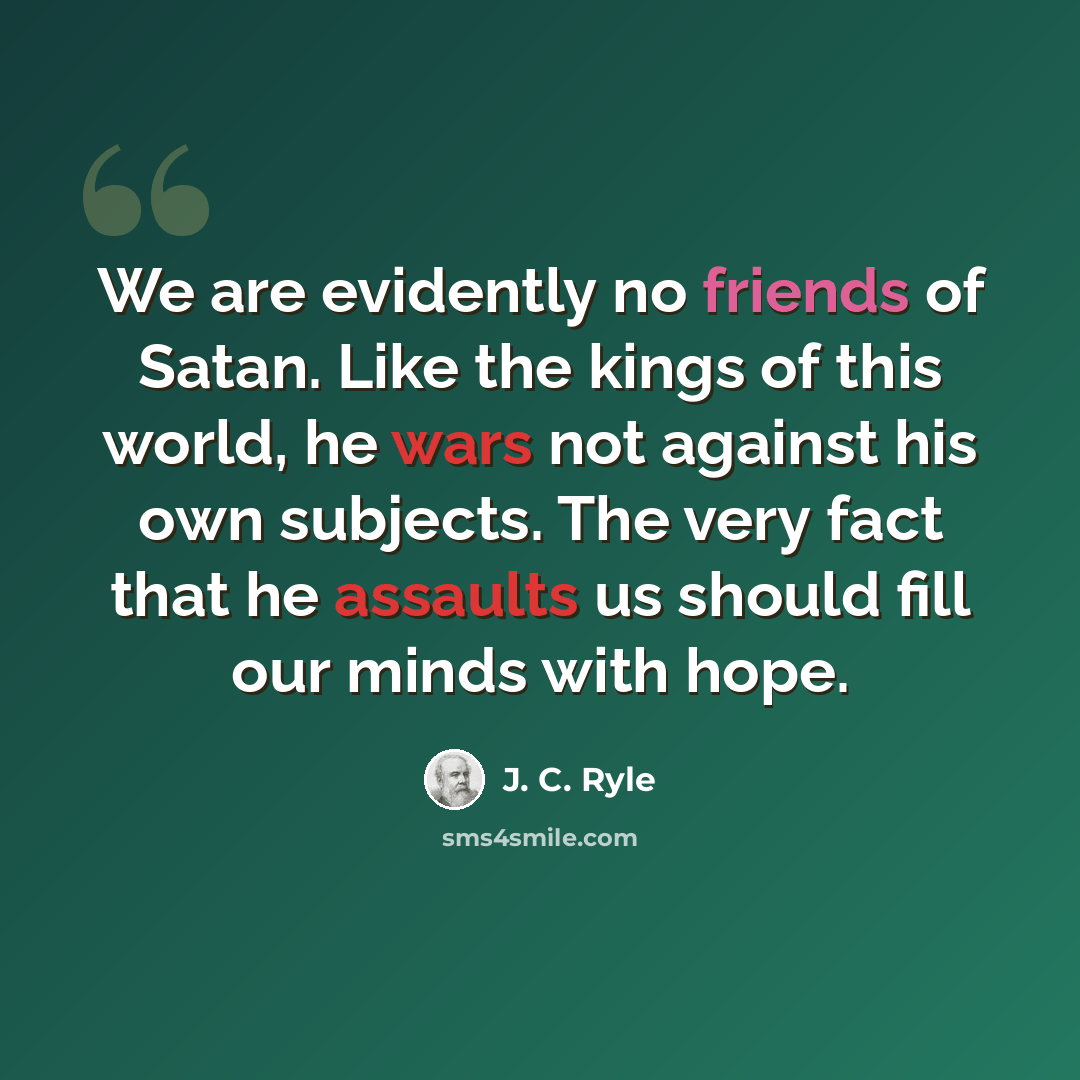 “We are evidently no friends of Satan. Like the kings of this world, he wars not against his own subjects. The very fact that he assaults us should fill our minds with hope.” quote by J. C. Ryle
