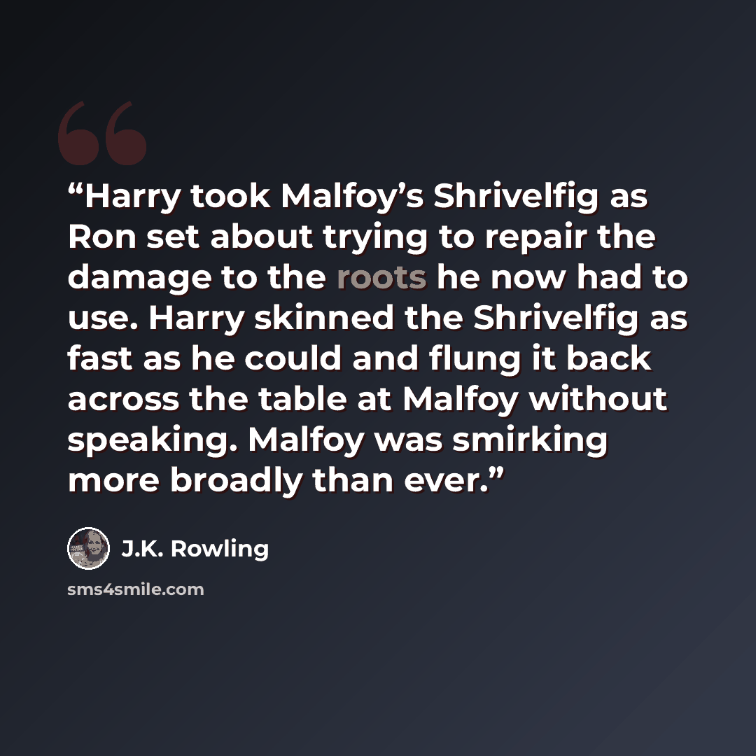 “Harry took Malfoy’s Shrivelfig as Ron set about trying to repair the damage to the roots he now had to use. Harry skinned the Shrivelfig as fast as he could and flung it back across the table at Malfoy without speaking. Malfoy was smirking more broadly than ever.” quote by J.K. Rowling