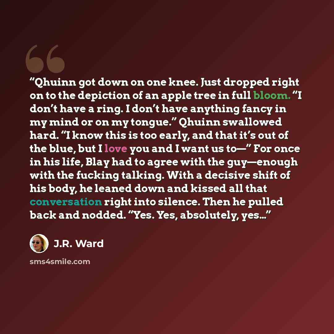 “Qhuinn got down on one knee. Just dropped right on to the depiction of an apple tree in full bloom. “I don’t have a ring. I don’t have anything fancy in my mind or on my tongue.” Qhuinn swallowed hard. “I know this is too early, and that it’s out of the blue, but I love you and I want us to—” For…” quote by J.R. Ward