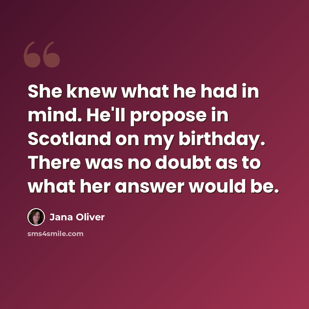 “She knew what he had in mind. He'll propose in Scotland on my birthday. There was no doubt as to what her answer would be.” quote by Jana Oliver