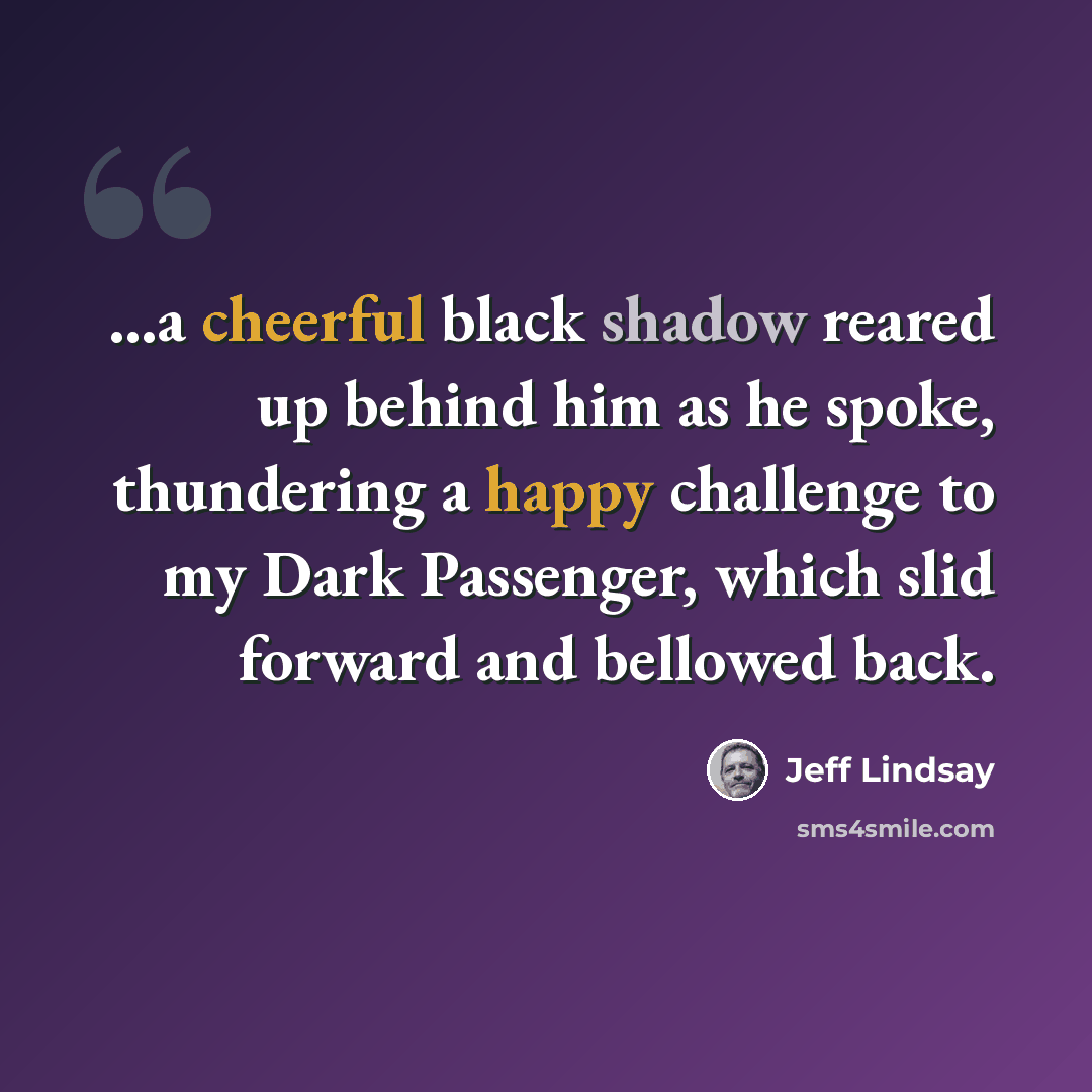 “…a cheerful black shadow reared up behind him as he spoke, thundering a happy challenge to my Dark Passenger, which slid forward and bellowed back.” quote by Jeff Lindsay