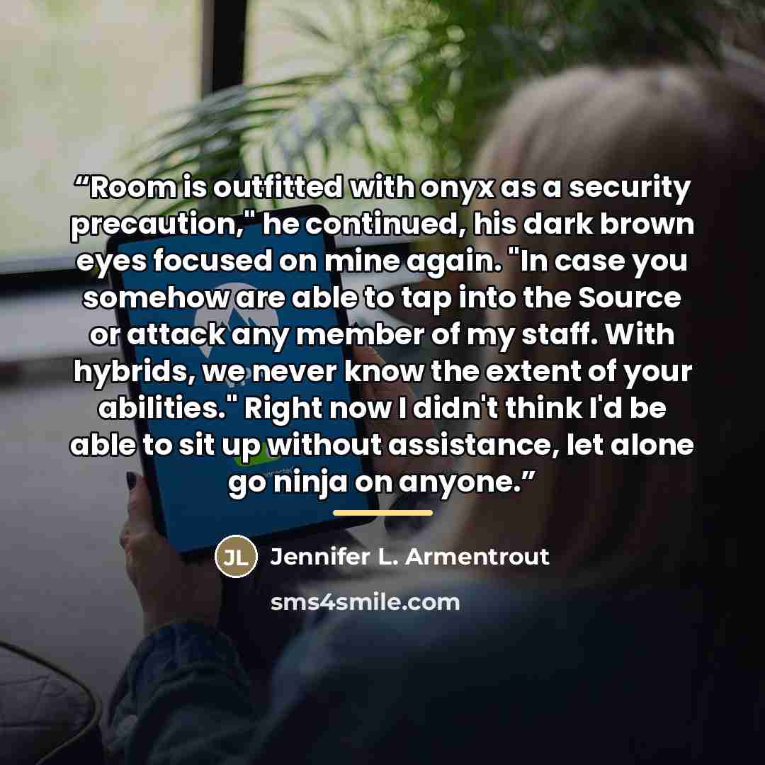 “Room is outfitted with onyx as a security precaution," he continued, his dark brown eyes focused on mine again. "In case you somehow are able to tap into the Source or attack any member of my staff. With hybrids, we never know the extent of your abilities." Right now I didn't think I'd be able to…” quote by Jennifer L. Armentrout