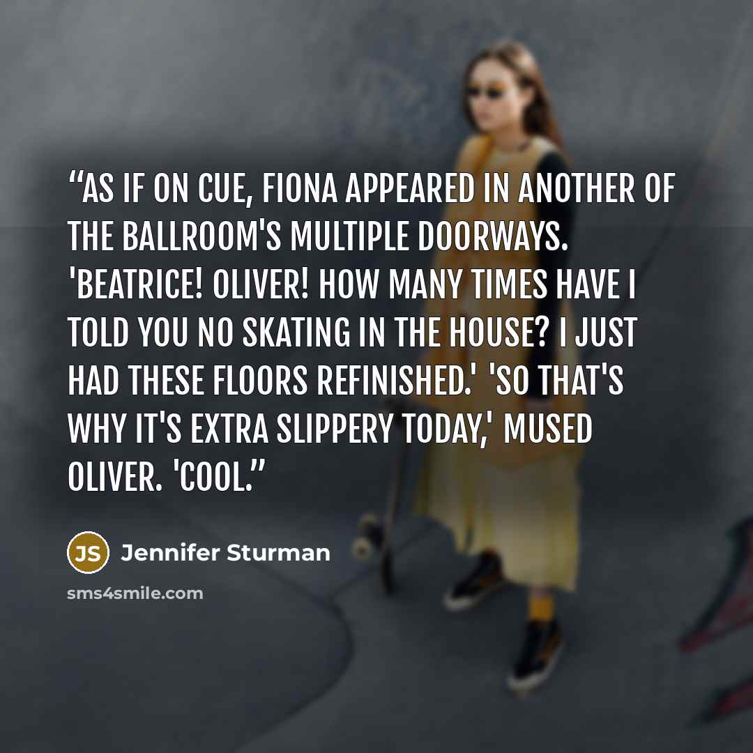 “As if on cue, Fiona appeared in another of the ballroom's multiple doorways. 'Beatrice! Oliver! How many times have I told you no skating in the house? I just had these floors refinished.' 'So that's why it's extra slippery today,' mused Oliver. 'Cool.” quote by Jennifer Sturman
