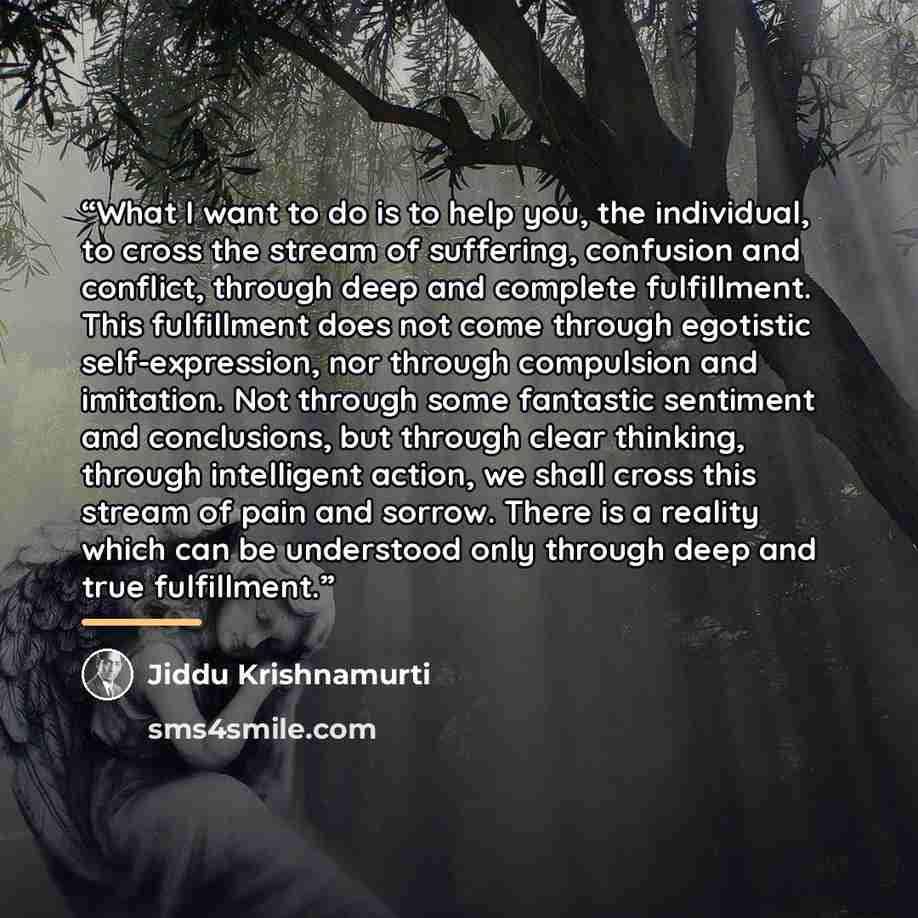 “What I want to do is to help you, the individual, to cross the stream of suffering, confusion and conflict, through deep and complete fulfillment. This fulfillment does not come through egotistic self-expression, nor through compulsion and imitation. Not through some fantastic sentiment and…” quote by Jiddu Krishnamurti