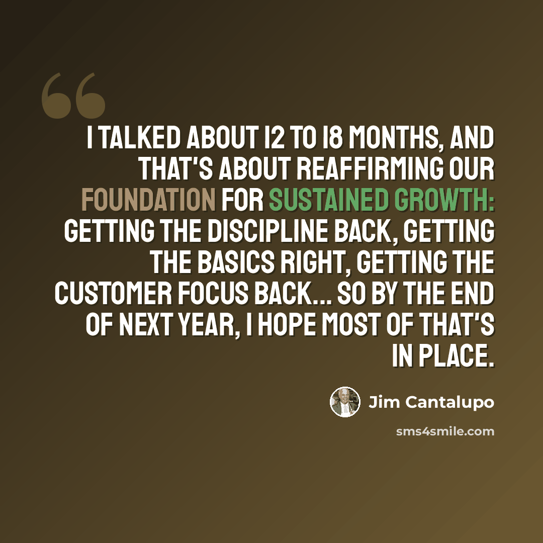 “I talked about 12 to 18 months, and that's about reaffirming our foundation for sustained growth: getting the discipline back, getting the basics right, getting the customer focus back... so by the end of next year, I hope most of that's in place.” quote by Jim Cantalupo