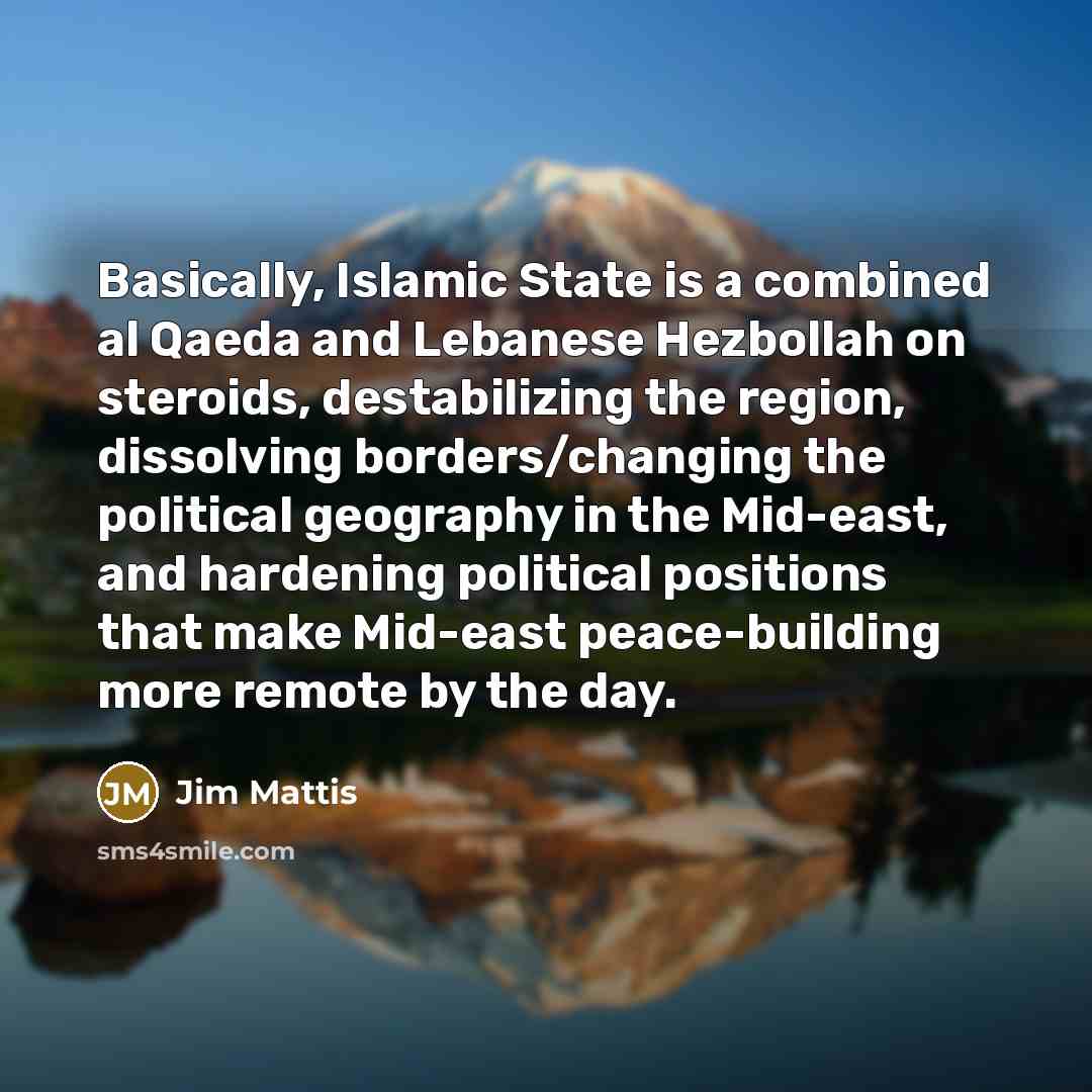 “Basically, Islamic State is a combined al Qaeda and Lebanese Hezbollah on steroids, destabilizing the region, dissolving borders/changing the political geography in the Mid-east, and hardening political positions that make Mid-east peace-building more remote by the day.” quote by Jim Mattis