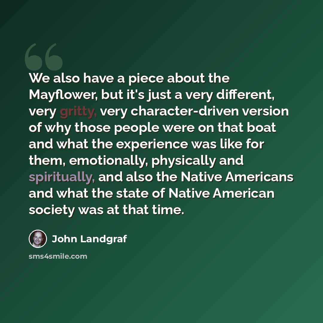 “We also have a piece about the Mayflower, but it's just a very different, very gritty, very character-driven version of why those people were on that boat and what the experience was like for them, emotionally, physically and spiritually, and also the Native Americans and what the state of Native…” quote by John Landgraf
