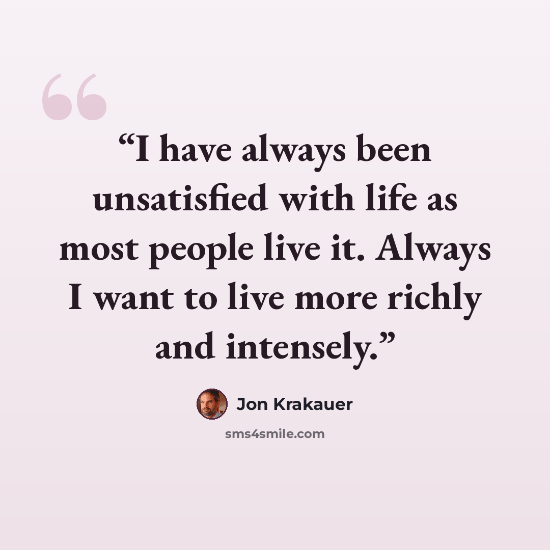 “I have always been unsatisfied with life as most people live it. Always I want to live more richly and intensely.” quote by Jon Krakauer
