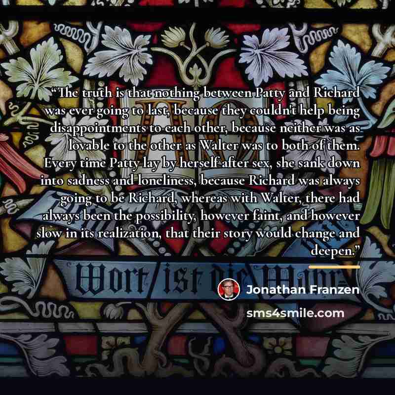 “The truth is that nothing between Patty and Richard was ever going to last, because they couldn't help being disappointments to each other, because neither was as lovable to the other as Walter was to both of them. Every time Patty lay by herself after sex, she sank down into sadness and…” quote by Jonathan Franzen