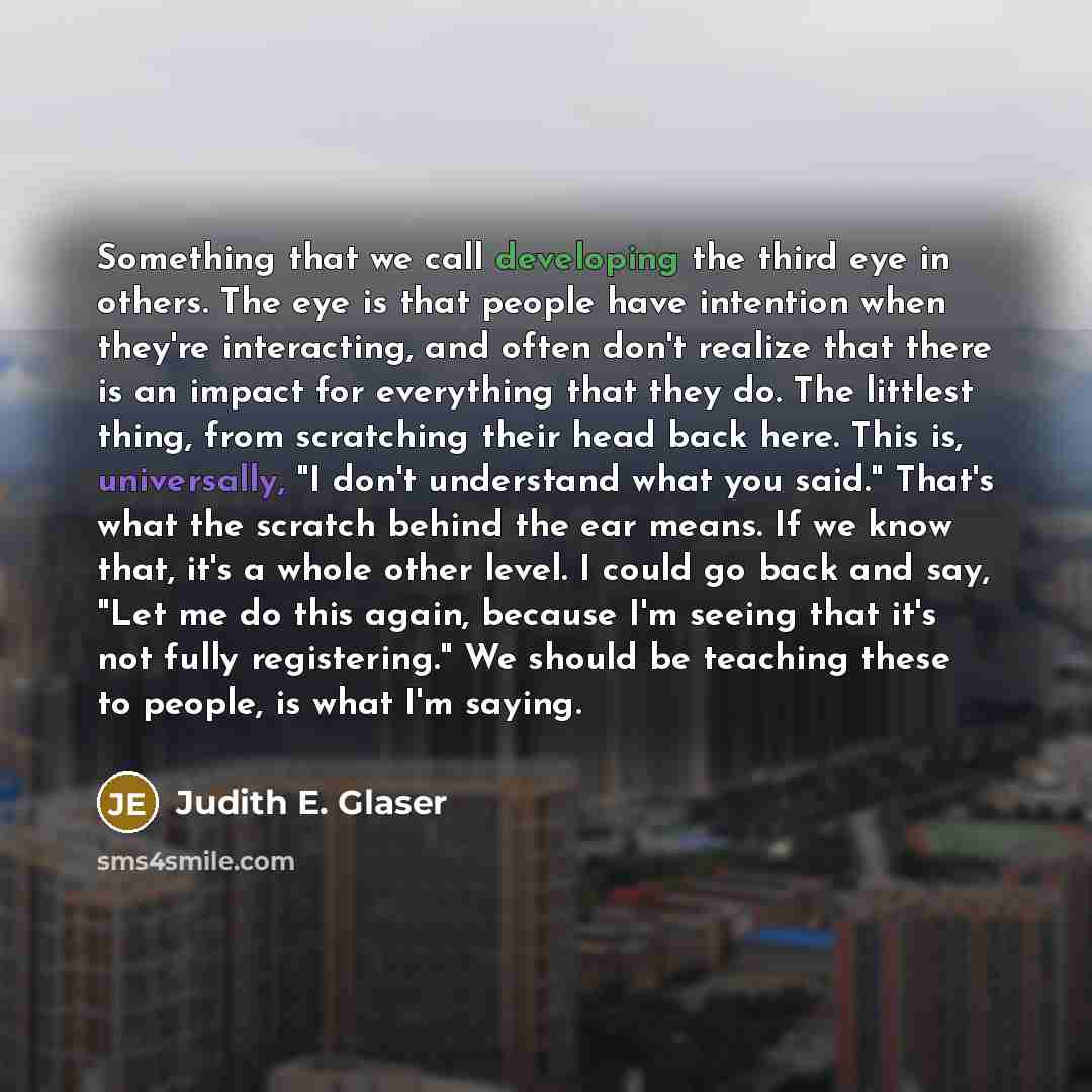 “Something that we call developing the third eye in others. The eye is that people have intention when they're interacting, and often don't realize that there is an impact for everything that they do. The littlest thing, from scratching their head back here. This is, universally, "I don't…” quote by Judith E. Glaser