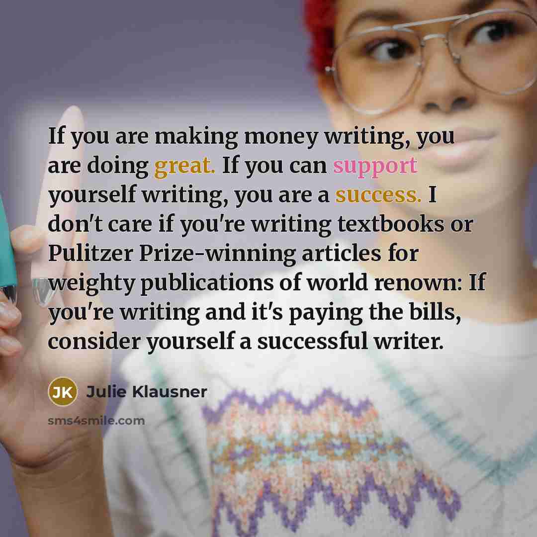 “If you are making money writing, you are doing great. If you can support yourself writing, you are a success. I don't care if you're writing textbooks or Pulitzer Prize-winning articles for weighty publications of world renown: If you're writing and it's paying the bills, consider yourself a…” quote by Julie Klausner