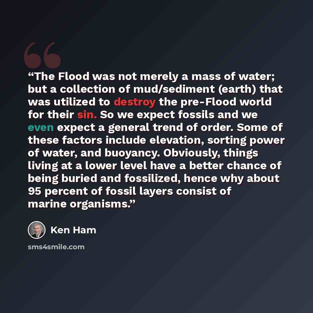 “The Flood was not merely a mass of water; but a collection of mud/sediment (earth) that was utilized to destroy the pre-Flood world for their sin. So we expect fossils and we even expect a general trend of order. Some of these factors include elevation, sorting power of water, and buoyancy…” quote by Ken Ham