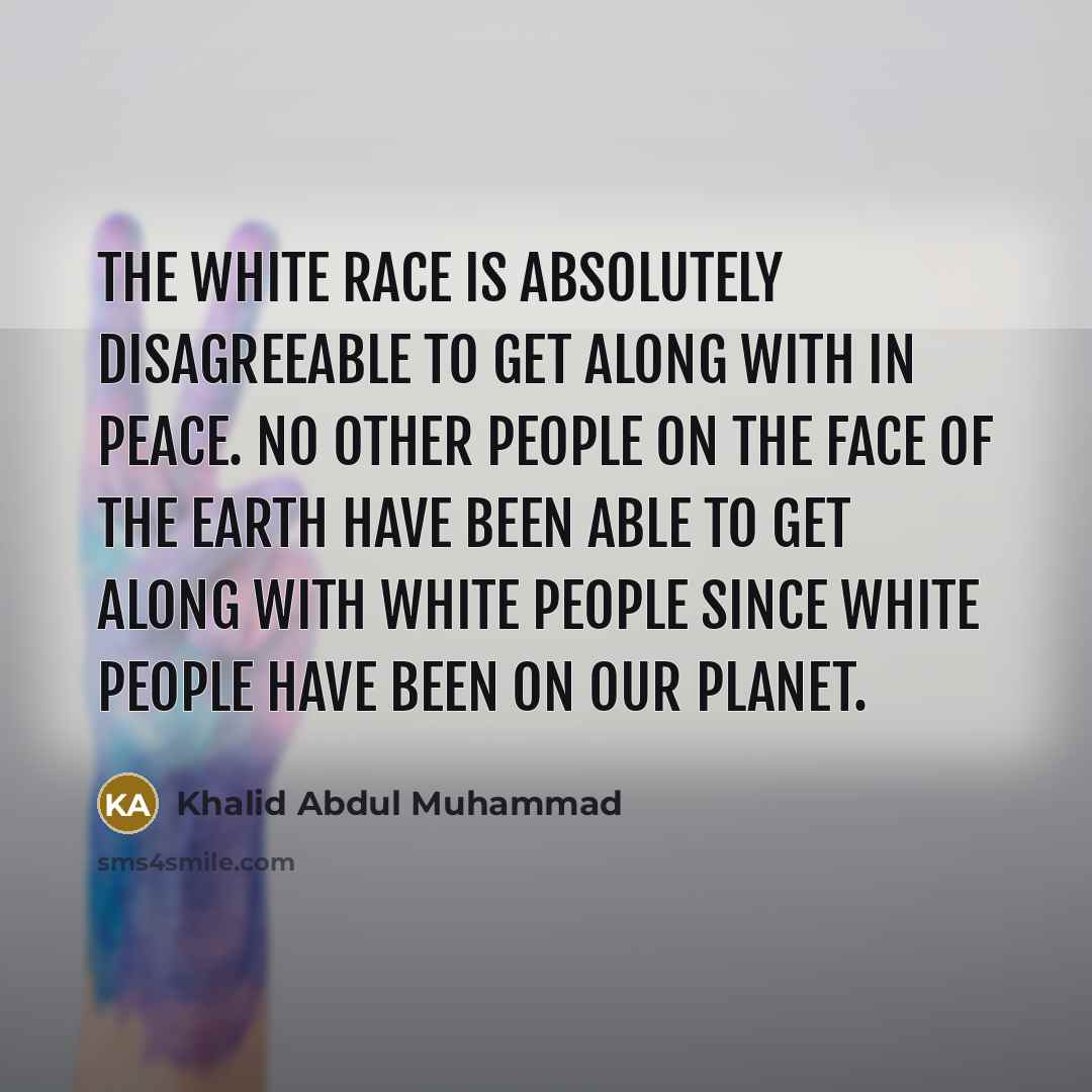“The white race is absolutely disagreeable to get along with in peace. No other people on the face of the earth have been able to get along with white people since white people have been on our planet.” quote by Khalid Abdul Muhammad