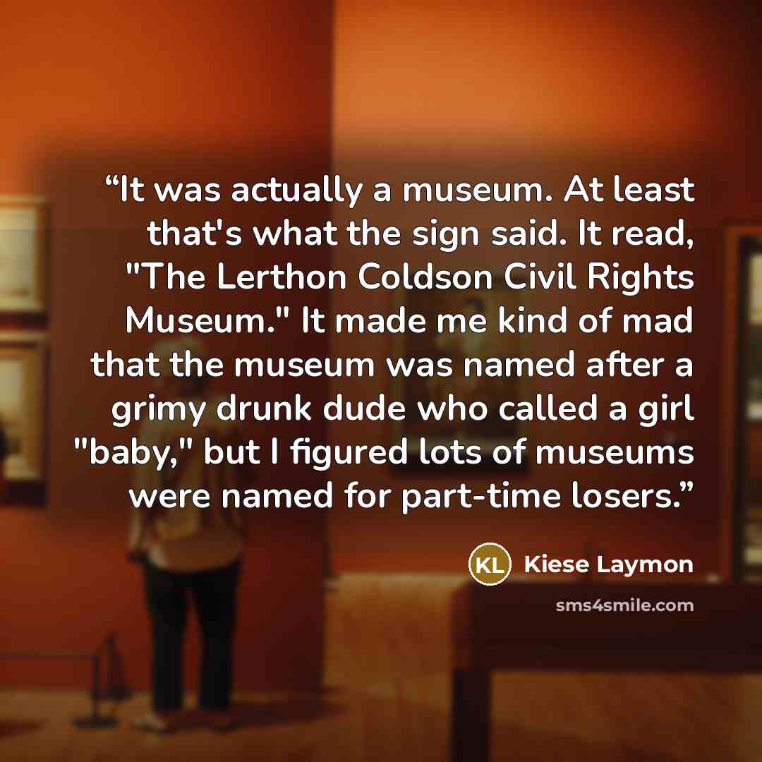 “It was actually a museum. At least that's what the sign said. It read, "The Lerthon Coldson Civil Rights Museum." It made me kind of mad that the museum was named after a grimy drunk dude who called a girl "baby," but I figured lots of museums were named for part-time losers.” quote by Kiese Laymon