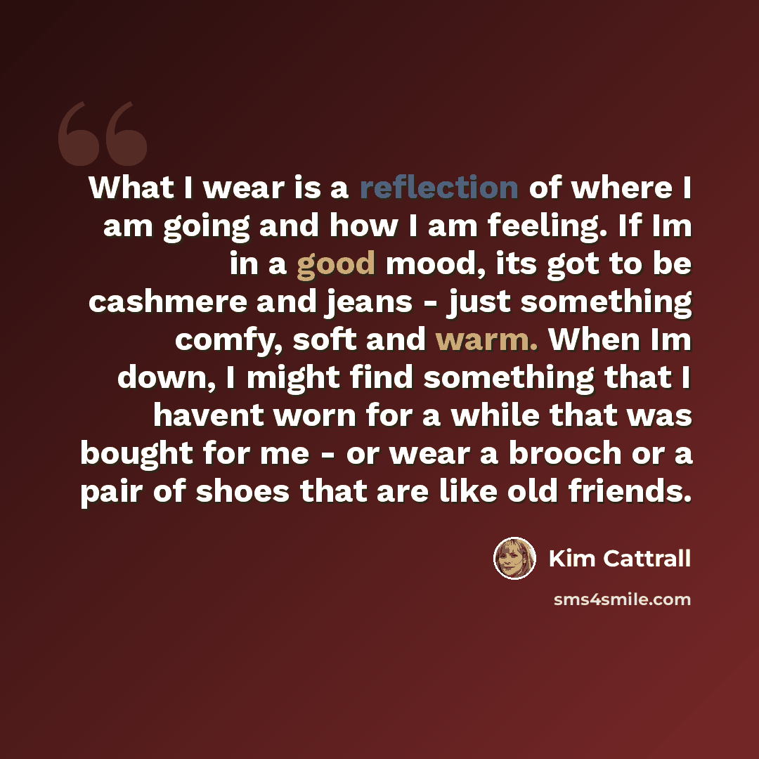“What I wear is a reflection of where I am going and how I am feeling. If Im in a good mood, its got to be cashmere and jeans - just something comfy, soft and warm. When Im down, I might find something that I havent worn for a while that was bought for me - or wear a brooch or a pair of shoes that…” quote by Kim Cattrall