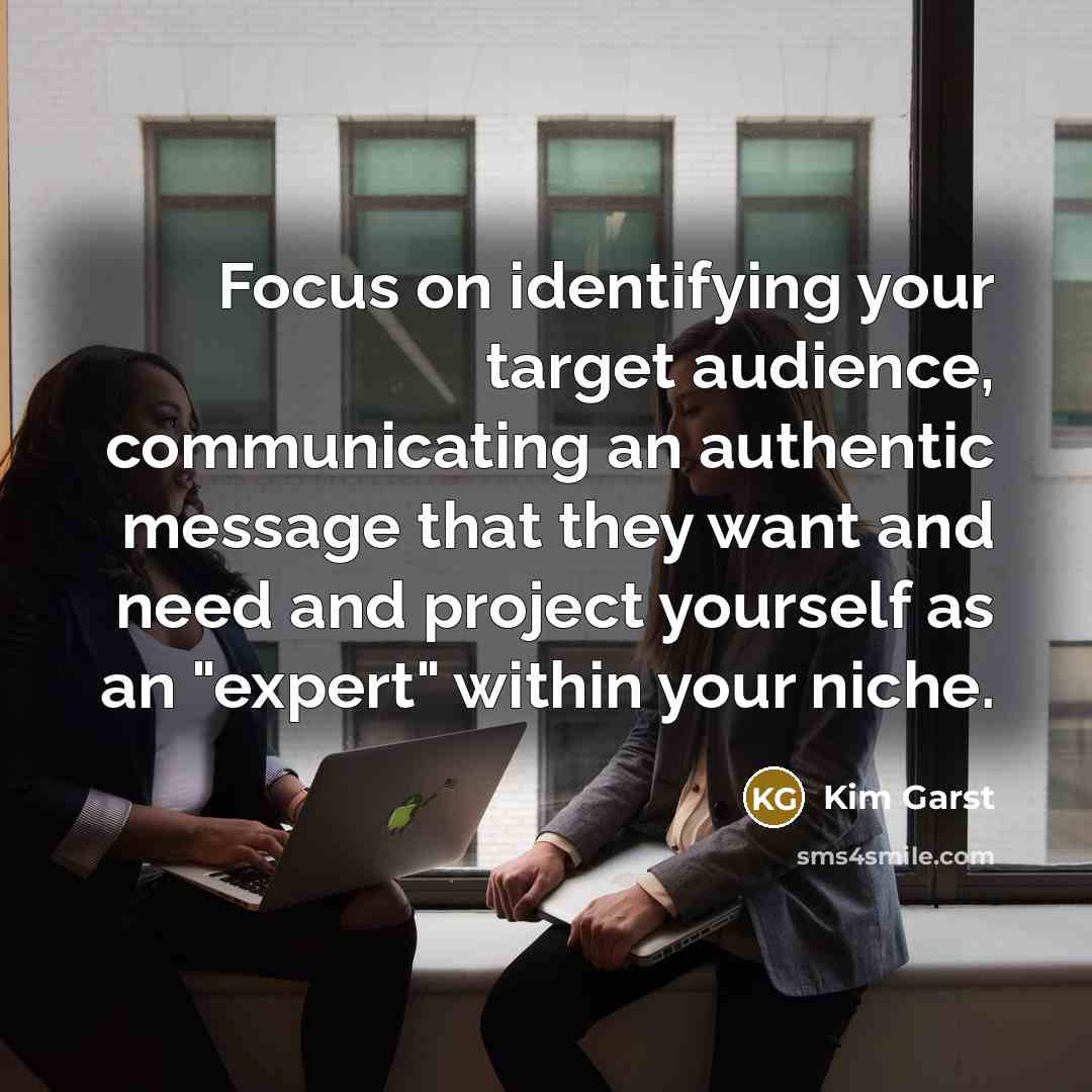 “Focus on identifying your target audience, communicating an authentic message that they want and need and project yourself as an "expert" within your niche.” quote by Kim Garst