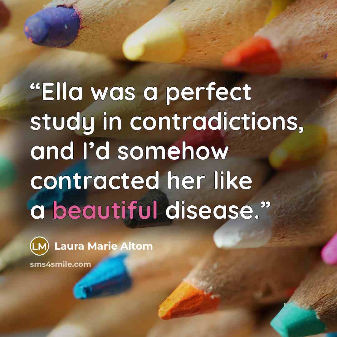 “Ella was a perfect study in contradictions, and I’d somehow contracted her like a beautiful disease.” quote by Laura Marie Altom