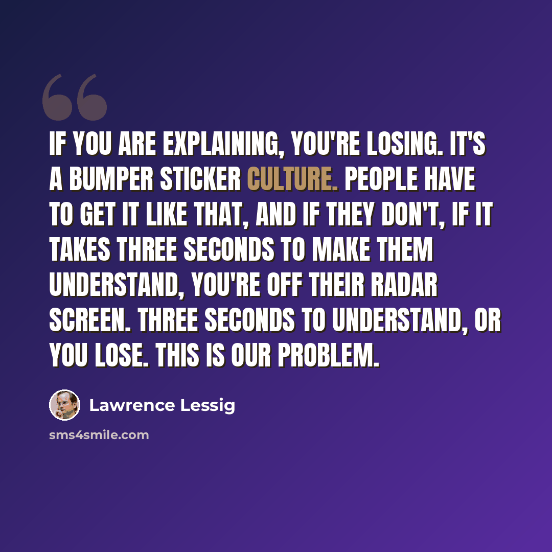 “If you are explaining, you're losing. It's a bumper sticker culture. People have to get it like that, and if they don't, if it takes three seconds to make them understand, you're off their radar screen. Three seconds to understand, or you lose. This is our problem.” quote by Lawrence Lessig