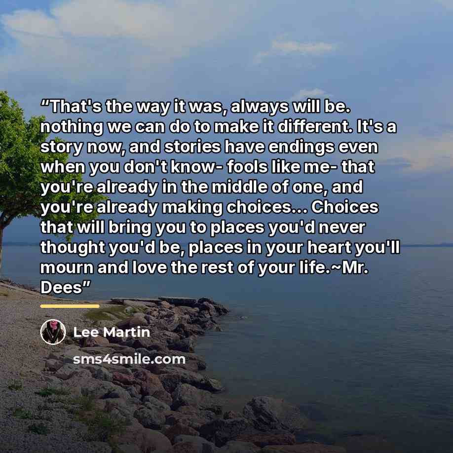 “That's the way it was, always will be. nothing we can do to make it different. It's a story now, and stories have endings even when you don't know- fools like me- that you're already in the middle of one, and you're already making choices... Choices that will bring you to places you'd never…” quote by Lee Martin