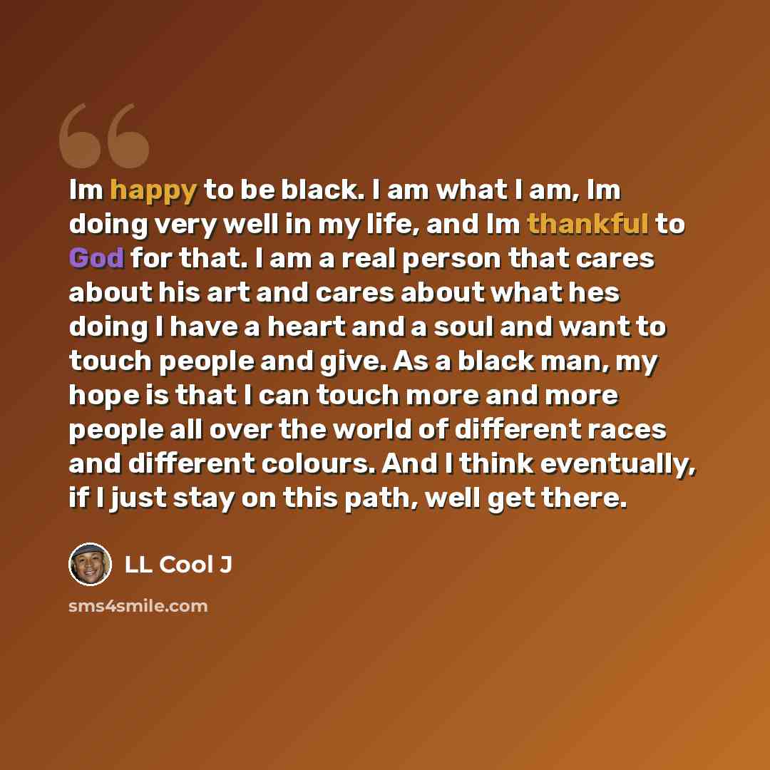 “Im happy to be black. I am what I am, Im doing very well in my life, and Im thankful to God for that. I am a real person that cares about his art and cares about what hes doing I have a heart and a soul and want to touch people and give. As a black man, my hope is that I can touch more and more…” quote by LL Cool J