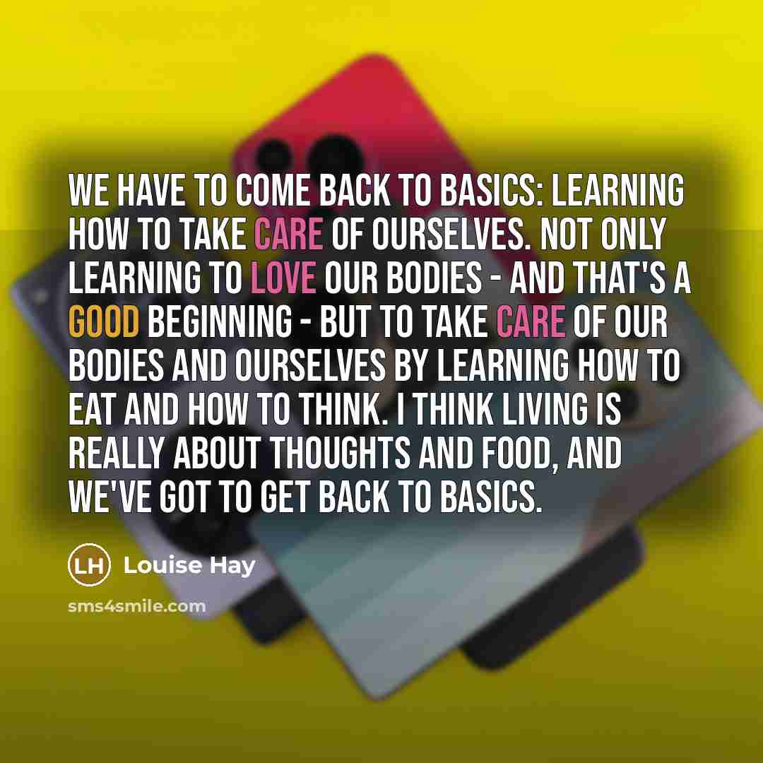 “We have to come back to basics: learning how to take care of ourselves. Not only learning to love our bodies - and that's a good beginning - but to take care of our bodies and ourselves by learning how to eat and how to think. I think living is really about thoughts and food, and we've got to get…” quote by Louise Hay