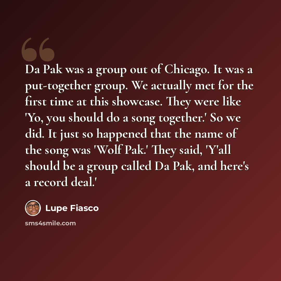 “Da Pak was a group out of Chicago. It was a put-together group. We actually met for the first time at this showcase. They were like 'Yo, you should do a song together.' So we did. It just so happened that the name of the song was 'Wolf Pak.' They said, 'Y'all should be a group called Da Pak, and…” quote by Lupe Fiasco