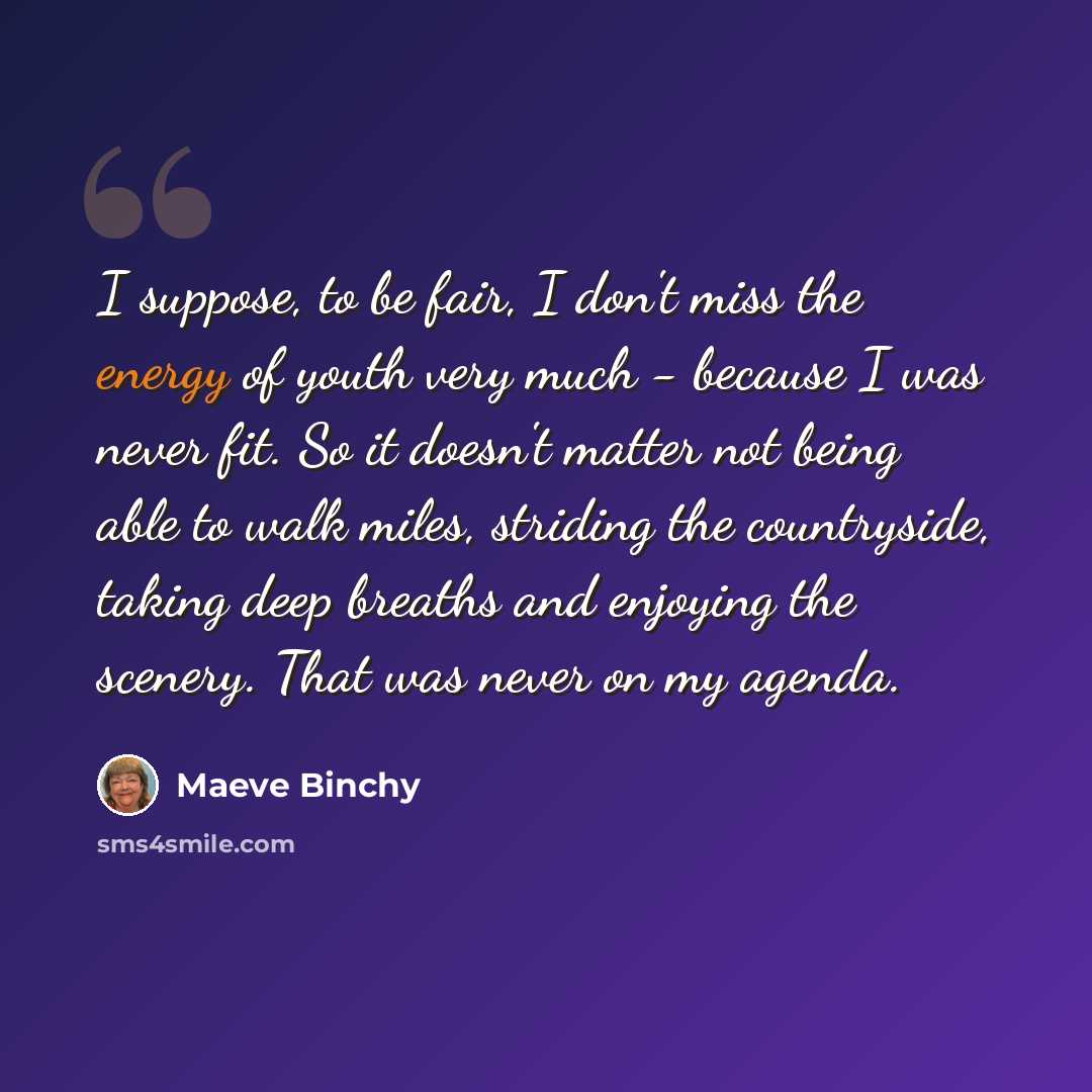 “I suppose, to be fair, I don't miss the energy of youth very much - because I was never fit. So it doesn't matter not being able to walk miles, striding the countryside, taking deep breaths and enjoying the scenery. That was never on my agenda.” quote by Maeve Binchy