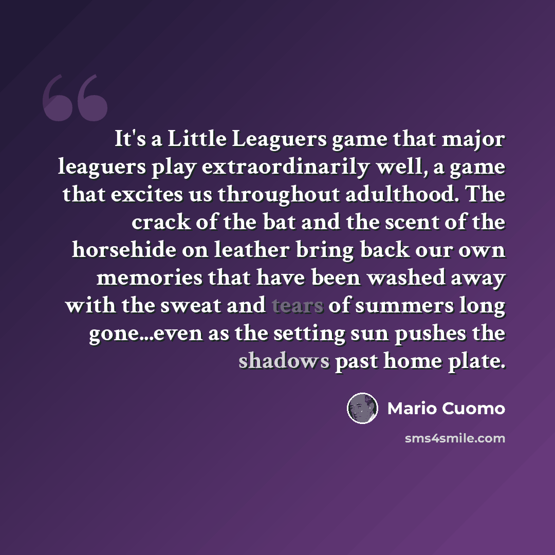 “It's a Little Leaguers game that major leaguers play extraordinarily well, a game that excites us throughout adulthood. The crack of the bat and the scent of the horsehide on leather bring back our own memories that have been washed away with the sweat and tears of summers long gone...even as the…” quote by Mario Cuomo