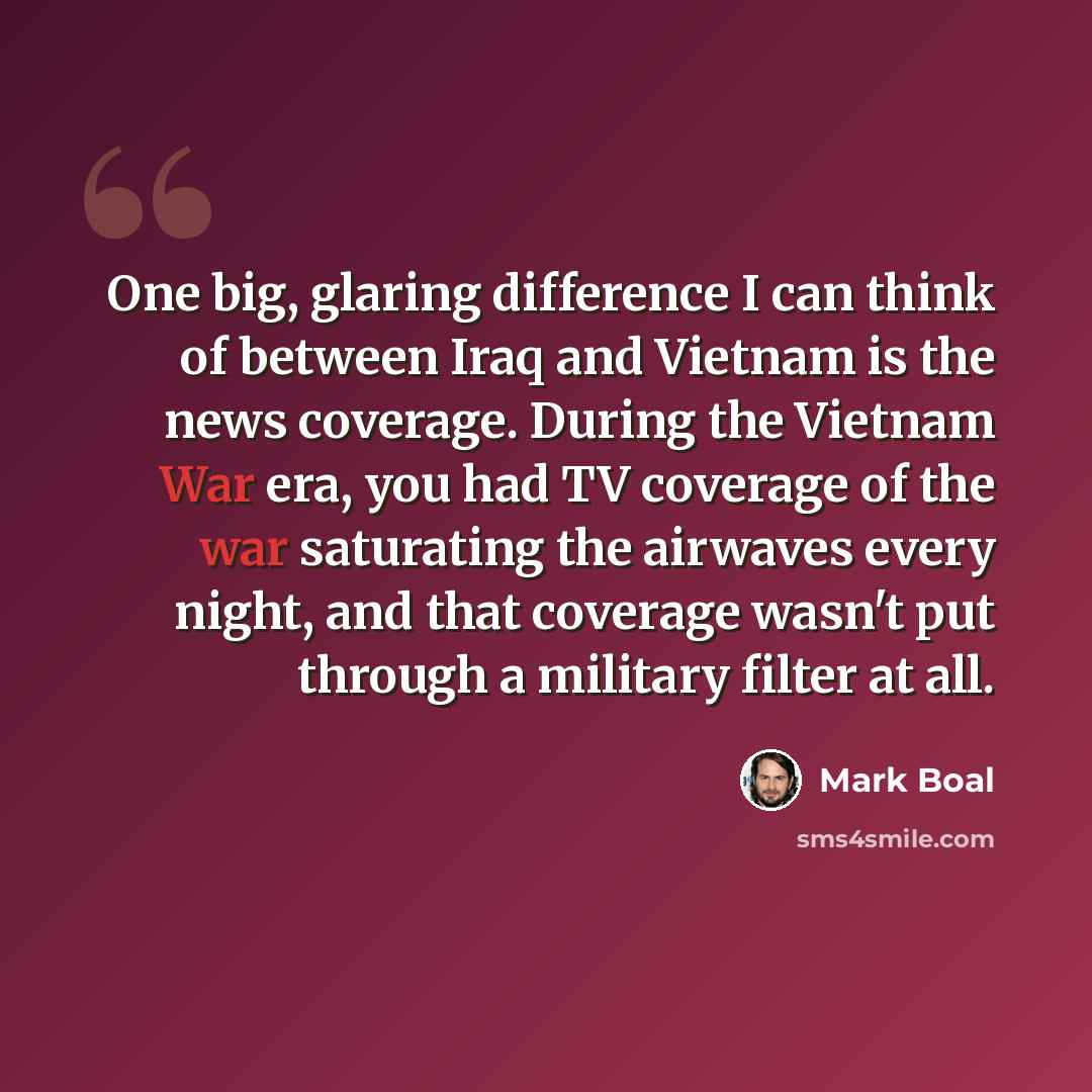 “One big, glaring difference I can think of between Iraq and Vietnam is the news coverage. During the Vietnam War era, you had TV coverage of the war saturating the airwaves every night, and that coverage wasn't put through a military filter at all.” quote by Mark Boal