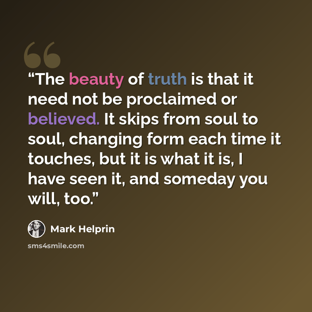 “The beauty of truth is that it need not be proclaimed or believed. It skips from soul to soul, changing form each time it touches, but it is what it is, I have seen it, and someday you will, too.” quote by Mark Helprin