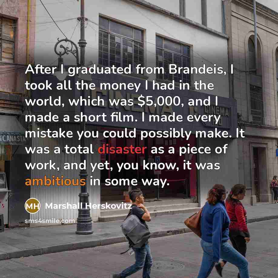 “After I graduated from Brandeis, I took all the money I had in the world, which was $5,000, and I made a short film. I made every mistake you could possibly make. It was a total disaster as a piece of work, and yet, you know, it was ambitious in some way.” quote by Marshall Herskovitz