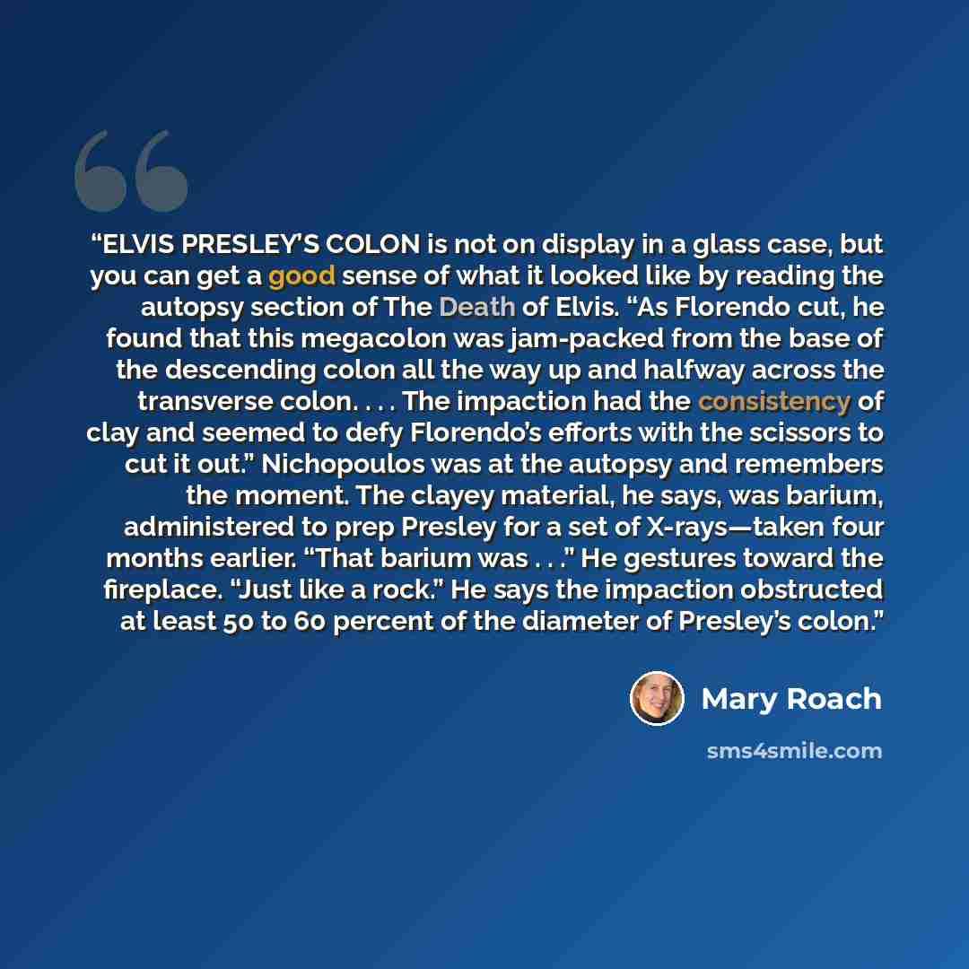 “ELVIS PRESLEY’S COLON is not on display in a glass case, but you can get a good sense of what it looked like by reading the autopsy section of The Death of Elvis. “As Florendo cut, he found that this megacolon was jam-packed from the base of the descending colon all the way up and halfway across…” quote by Mary Roach