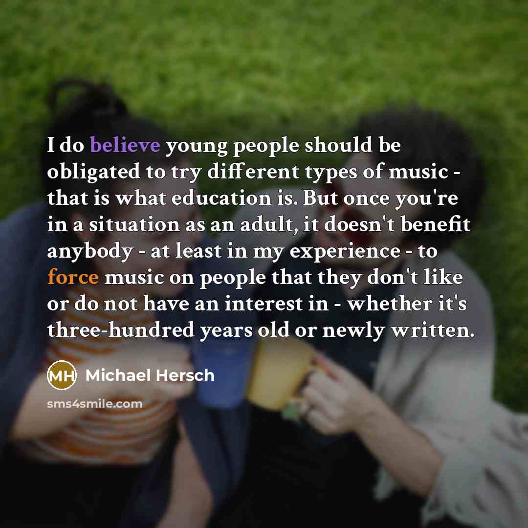 “I do believe young people should be obligated to try different types of music - that is what education is. But once you're in a situation as an adult, it doesn't benefit anybody - at least in my experience - to force music on people that they don't like or do not have an interest in - whether it's…” quote by Michael Hersch