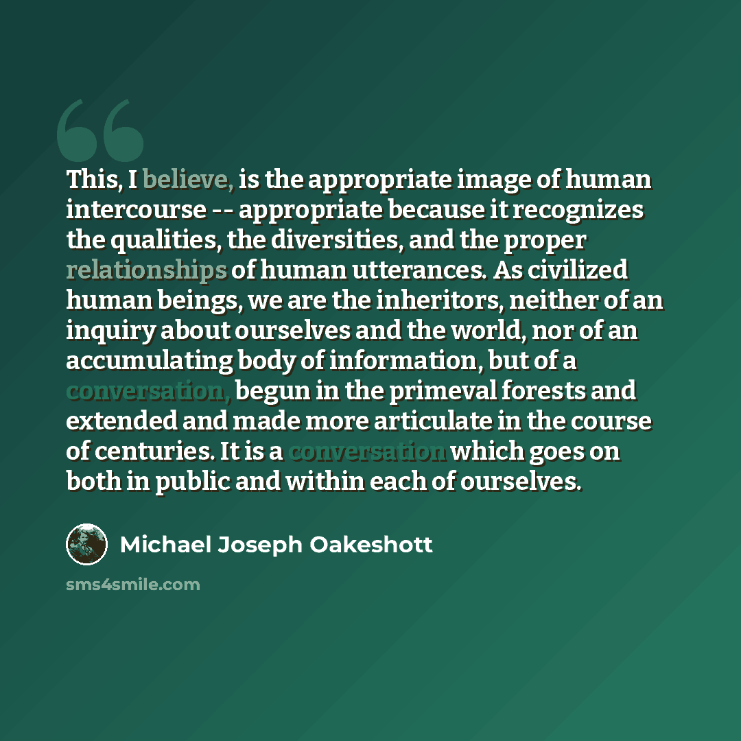 “This, I believe, is the appropriate image of human intercourse -- appropriate because it recognizes the qualities, the diversities, and the proper relationships of human utterances. As civilized human beings, we are the inheritors, neither of an inquiry about ourselves and the world, nor of an…” quote by Michael Joseph Oakeshott