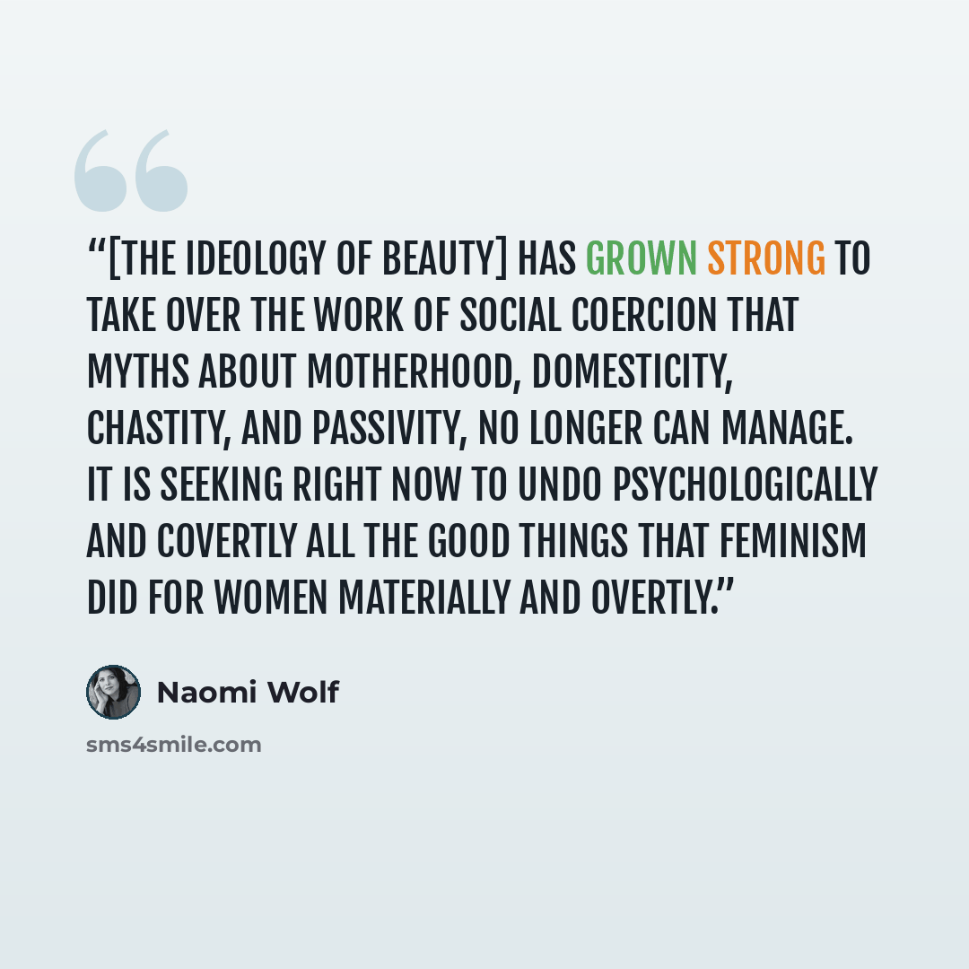 “[The ideology of beauty] has grown strong to take over the work of social coercion that myths about motherhood, domesticity, chastity, and passivity, no longer can manage. It is seeking right now to undo psychologically and covertly all the good things that feminism did for women materially and…” quote by Naomi Wolf