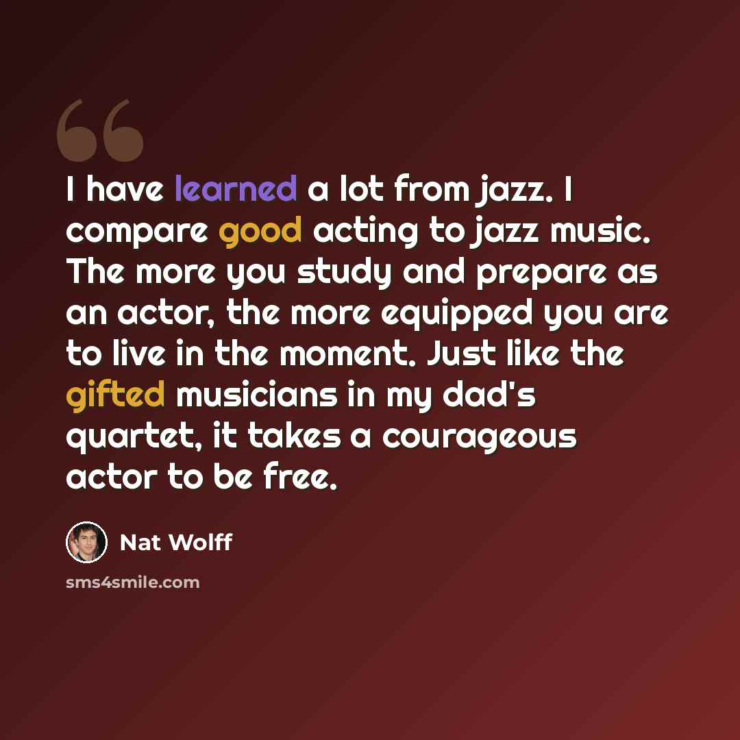 “I have learned a lot from jazz. I compare good acting to jazz music. The more you study and prepare as an actor, the more equipped you are to live in the moment. Just like the gifted musicians in my dad's quartet, it takes a courageous actor to be free.” quote by Nat Wolff